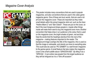 Magazine Cover Analysis
• This poster includes many conventions that are used in popular
magazines, and also conventions that are used in the video game
magazine genre. One of these are buzz words, that are used a lot
all over the magazine cover. These are important as they make
small details within the actual magazine stick out; such as the lines:
“Hotline Miami 2” and “Star Citizen”. These are put on the cover, so
that if the main foreground draws people in, maybe other things
inside will make them want to buy the magazine even more. Another
convention that helps draw in an audience is the colour that is used
on the magazine cover, the bright shades of green, red and blue
help the words that the headings standout from the rest of the
magazine – making features important to the reader. The
background image overlaps the title of the magazine, this is used so
that the image is noticeable, and stands out more to everything else.
This could also be used as “PC GAMER” is a well known magazine
to the games genre. A small feature that also makes the magazine
cover is the small subtitle above “DRAGON AGE”. By titling it as a
“SPECIAL”, it can entice new people from the target audience as
they will be intrigued as it is a “One off occasion”.
 