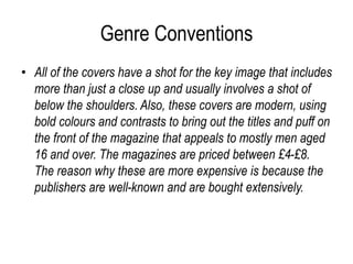 Genre Conventions
• All of the covers have a shot for the key image that includes
more than just a close up and usually involves a shot of
below the shoulders. Also, these covers are modern, using
bold colours and contrasts to bring out the titles and puff on
the front of the magazine that appeals to mostly men aged
16 and over. The magazines are priced between £4-£8.
The reason why these are more expensive is because the
publishers are well-known and are bought extensively.
 