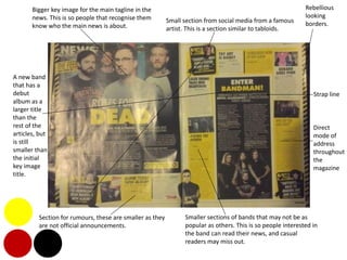 Bigger key image for the main tagline in the
news. This is so people that recognise them
know who the main news is about.
Small section from social media from a famous
artist. This is a section similar to tabloids.
Smaller sections of bands that may not be as
popular as others. This is so people interested in
the band can read their news, and casual
readers may miss out.
Section for rumours, these are smaller as they
are not official announcements.
A new band
that has a
debut
album as a
larger title
than the
rest of the
articles, but
is still
smaller than
the initial
key image
title.
Rebellious
looking
borders.
Strap line
Direct
mode of
address
throughout
the
magazine
 