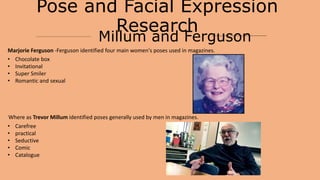 Pose and Facial Expression
Research
Millum and Ferguson
Marjorie Ferguson -Ferguson identified four main women's poses used in magazines.
• Chocolate box
• Invitational
• Super Smiler
• Romantic and sexual
Where as Trevor Millum identified poses generally used by men in magazines.
• Carefree
• practical
• Seductive
• Comic
• Catalogue
 