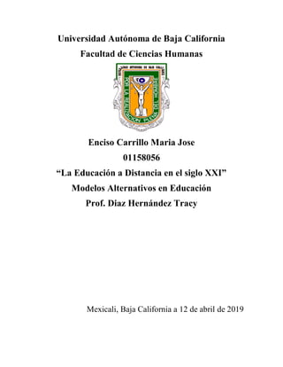 Universidad Autónoma de Baja California
Facultad de Ciencias Humanas
Enciso Carrillo Maria Jose
01158056
“La Educación a Distancia en el siglo XXI”
Modelos Alternativos en Educación
Prof. Diaz Hernández Tracy
Mexicali, Baja California a 12 de abril de 2019
 