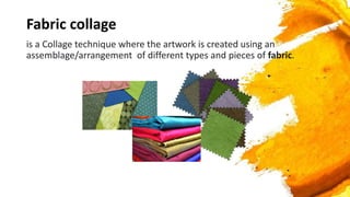 Fabric collage
is a Collage technique where the artwork is created using an
assemblage/arrangement of different types and pieces of fabric.
 