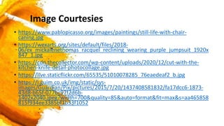 Image Courtesies
• https://www.pablopicasso.org/images/paintings/still-life-with-chair-
caning.jpg
• https://wexarts.org/sites/default/files/2018-
06/ex_mickalenethomas_racquel_reclining_wearing_purple_jumpsuit_1920x
847_1.jpg
• https://cdn.thecollector.com/wp-content/uploads/2020/12/cut-with-the-
kitchen-knife-detail-photocollage.jpg
• https://live.staticflickr.com/65535/51010078285_76eaedeaf2_b.jpg
• https://i.guim.co.uk/img/static/sys-
images/Guardian/Pix/pictures/2015/7/20/1437408581832/fa17dcc6-1873-
43d8-b65f-077bc97f2d6b-
1402x2040.jpeg?width=700&quality=85&auto=format&fit=max&s=aa465858
815f934ee3385bf1b33f1052
 