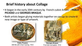 Brief history about Collage
• It began in the early 20th century by French cubist Artists – PABLO
PICASSO and GEORGES BRAQUE.
• Both artists began gluing materials together on canvas to create a
new image or type of artwork.
Pablo Picasso
Still life with Chair Caning, 1912
Georges Braque
Fruit dish and glass, 1912
 