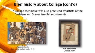 • Collage technique was also practiced by artists of the
Dadaism and Surrealism Art movements.
Hannah Hoch
Cut with a kitchen knife, 1919 Kurt Schwitters
Untitled, 1947
Brief history about Collage (cont’d)
 