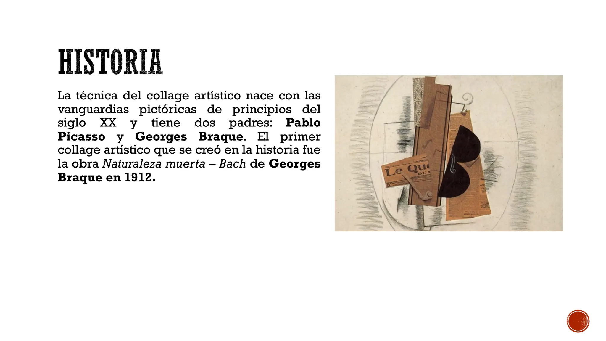 La técnica del collage artístico nace con las
vanguardias pictóricas de principios del
siglo XX y tiene dos padres: Pablo
Picasso y Georges Braque. El primer
collage artístico que se creó en la historia fue
la obra Naturaleza muerta – Bach de Georges
Braque en 1912.
 