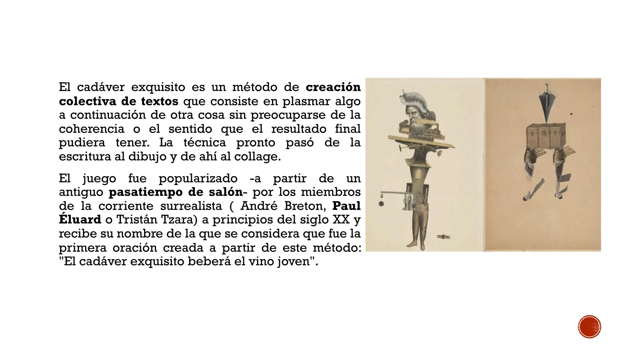 El cadáver exquisito es un método de creación
colectiva de textos que consiste en plasmar algo
a continuación de otra cosa sin preocuparse de la
coherencia o el sentido que el resultado final
pudiera tener. La técnica pronto pasó de la
escritura al dibujo y de ahí al collage.
El juego fue popularizado -a partir de un
antiguo pasatiempo de salón- por los miembros
de la corriente surrealista ( André Breton, Paul
Éluard o Tristán Tzara) a principios del siglo XX y
recibe su nombre de la que se considera que fue la
primera oración creada a partir de este método:
"El cadáver exquisito beberá el vino joven".
 