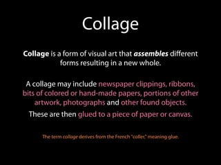 Collage
Collage is a form of visual art that assembles diﬀerent
            forms resulting in a new whole.

 A collage may include newspaper clippings, ribbons,
bits of colored or hand-made papers, portions of other
    artwork, photographs and other found objects.
 These are then glued to a piece of paper or canvas.

      The term collage derives from the French "coller," meaning glue.
 