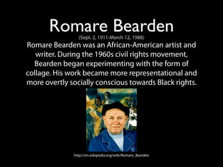 Romare Bearden
                (Sept. 2, 1911-March 12, 1988)
Romare Bearden was an African-American artist and
   writer. During the 1960s civil rights movement,
  Bearden began experimenting with the form of
collage. His work became more representational and
more overtly socially conscious towards Black rights.




              http://en.wikipedia.org/wiki/Romare_Bearden
 