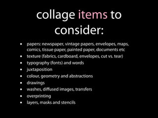 collage items to
            consider:
•   papers: newspaper, vintage papers, envelopes, maps,
    comics, tissue paper, painted paper, documents etc
•   texture (fabrics, cardboard, envelopes, cut vs. tear)
•   typography (fonts) and words
•   juxtaposition
•   colour, geometry and abstractions
•   drawings
•   washes, diﬀused images, transfers
•   overprinting
•   layers, masks and stencils
 