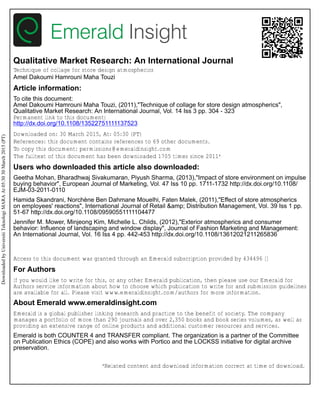 Qualitative Market Research: An International Journal
Technique of collage for store design atmospherics
Amel Dakoumi Hamrouni Maha Touzi
Article information:
To cite this document:
Amel Dakoumi Hamrouni Maha Touzi, (2011),"Technique of collage for store design atmospherics",
Qualitative Market Research: An International Journal, Vol. 14 Iss 3 pp. 304 - 323
Permanent link to this document:
http://dx.doi.org/10.1108/13522751111137523
Downloaded on: 30 March 2015, At: 05:30 (PT)
References: this document contains references to 69 other documents.
To copy this document: permissions@emeraldinsight.com
The fulltext of this document has been downloaded 1705 times since 2011*
Users who downloaded this article also downloaded:
Geetha Mohan, Bharadhwaj Sivakumaran, Piyush Sharma, (2013),"Impact of store environment on impulse
buying behavior", European Journal of Marketing, Vol. 47 Iss 10 pp. 1711-1732 http://dx.doi.org/10.1108/
EJM-03-2011-0110
Hamida Skandrani, Norchène Ben Dahmane Mouelhi, Faten Malek, (2011),"Effect of store atmospherics
on employees' reactions", International Journal of Retail &amp; Distribution Management, Vol. 39 Iss 1 pp.
51-67 http://dx.doi.org/10.1108/09590551111104477
Jennifer M. Mower, Minjeong Kim, Michelle L. Childs, (2012),"Exterior atmospherics and consumer
behavior: Influence of landscaping and window display", Journal of Fashion Marketing and Management:
An International Journal, Vol. 16 Iss 4 pp. 442-453 http://dx.doi.org/10.1108/13612021211265836
Access to this document was granted through an Emerald subscription provided by 434496 []
For Authors
If you would like to write for this, or any other Emerald publication, then please use our Emerald for
Authors service information about how to choose which publication to write for and submission guidelines
are available for all. Please visit www.emeraldinsight.com/authors for more information.
About Emerald www.emeraldinsight.com
Emerald is a global publisher linking research and practice to the benefit of society. The company
manages a portfolio of more than 290 journals and over 2,350 books and book series volumes, as well as
providing an extensive range of online products and additional customer resources and services.
Emerald is both COUNTER 4 and TRANSFER compliant. The organization is a partner of the Committee
on Publication Ethics (COPE) and also works with Portico and the LOCKSS initiative for digital archive
preservation.
*Related content and download information correct at time of download.
DownloadedbyUniversitiTeknologiMARAAt05:3030March2015(PT)
 