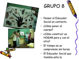 GRUPO 8 Pensar el Educador Social en contexto. ¿Cómo poner el cuerpo? ¿Cómo construir un HOGAR para y con el otro? El tiempo es un compromiso sin horas. El Educador Social que tiembla ante la realidad. 