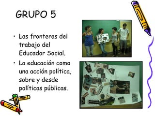 GRUPO 5 Las fronteras del trabajo del Educador Social. La educación como una acción política, sobre y desde políticas públicas.  