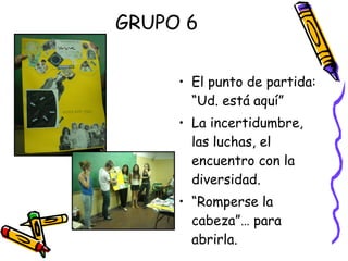 GRUPO 6 El punto de partida: “Ud. está aquí” La incertidumbre, las luchas, el encuentro con la diversidad. “ Romperse la cabeza”… para abrirla. 
