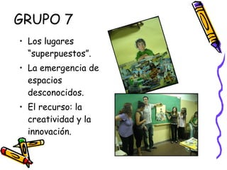 GRUPO 7 Los lugares “superpuestos”.  La emergencia de espacios desconocidos. El recurso: la creatividad y la innovación. 