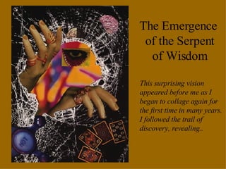 The Emergence  of the Serpent of Wisdom This surprising vision appeared before me as I began to collage again for the first time in many years.  I followed the trail of discovery, revealing.. 