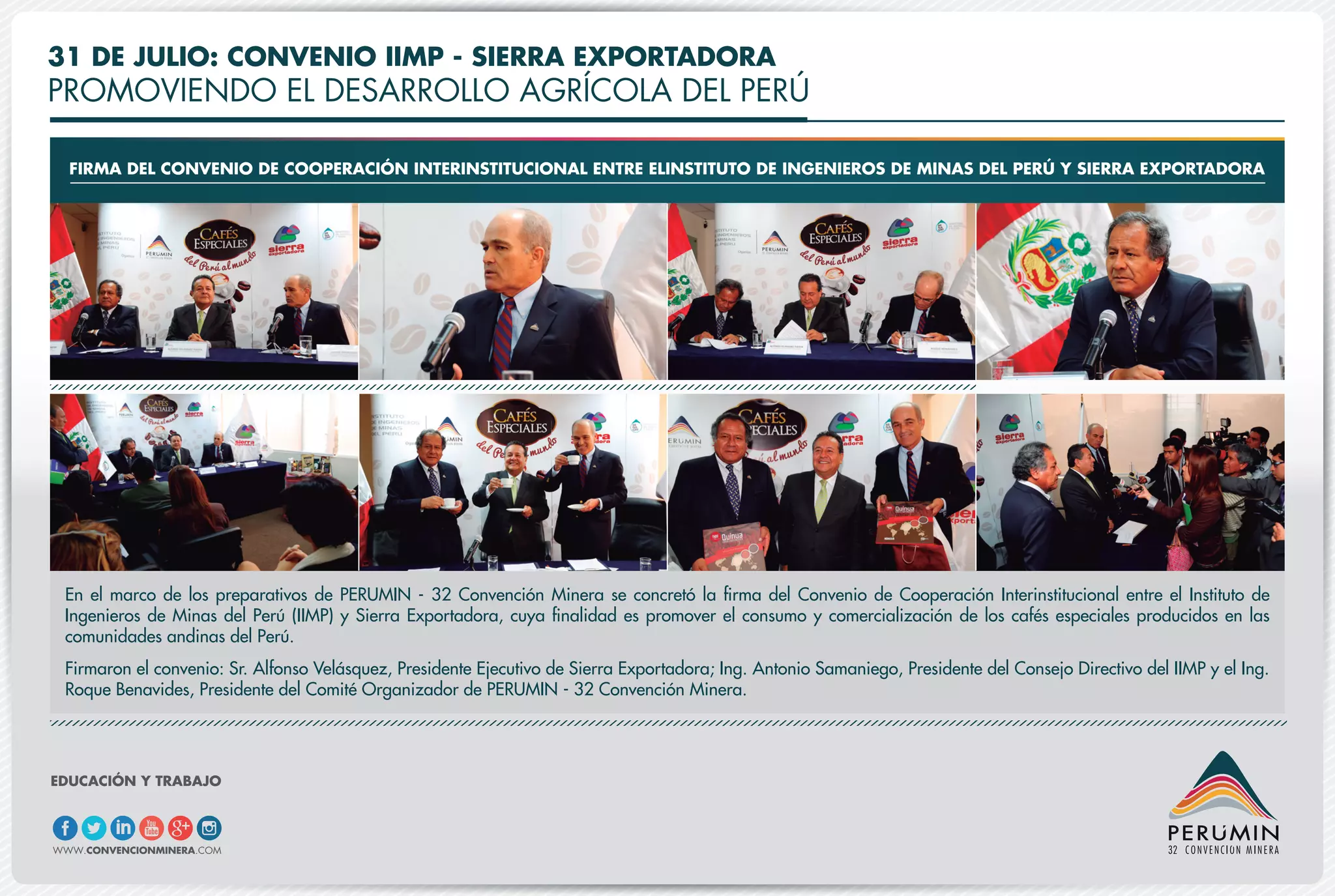 31 DE JULIO: CONVENIO IIMP - SIERRA EXPORTADORA
PROMOVIENDO EL DESARROLLO AGRÍCOLA DEL PERÚ
FIRMA DEL CONVENIO DE COOPERACIÓN INTERINSTITUCIONAL ENTRE ELINSTITUTO DE INGENIEROS DE MINAS DEL PERÚ Y SIERRA EXPORTADORA
En el marco de los preparativos de PERUMIN - 32 Convención Minera se concretó la firma del Convenio de Cooperación Interinstitucional entre el Instituto de
Ingenieros de Minas del Perú (IIMP) y Sierra Exportadora, cuya finalidad es promover el consumo y comercialización de los cafés especiales producidos en las
comunidades andinas del Perú.
Firmaron el convenio: Sr. Alfonso Velásquez, Presidente Ejecutivo de Sierra Exportadora; Ing. Antonio Samaniego, Presidente del Consejo Directivo del IIMP y el Ing.
Roque Benavides, Presidente del Comité Organizador de PERUMIN - 32 Convención Minera.
EDUCACIÓN Y TRABAJO
WWW.CONVENCIONMINERA.COM