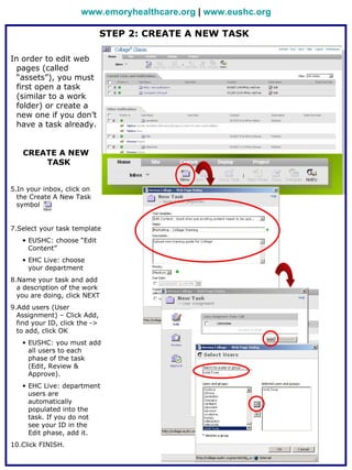 www.emoryhealthcare.org | www.eushc.org

                               STEP 2: CREATE A NEW TASK

In order to edit web
  pages (called
  “assets”), you must
  first open a task
  (similar to a work
  folder) or create a
  new one if you don’t
  have a task already.


   CREATE A NEW
       TASK


5.In your inbox, click on
  the Create A New Task
  symbol


7.Select your task template
   • EUSHC: choose “Edit
     Content”
   • EHC Live: choose
     your department
8.Name your task and add
  a description of the work
  you are doing, click NEXT
9.Add users (User
  Assignment) – Click Add,
  find your ID, click the ->
  to add, click OK
   • EUSHC: you must add
     all users to each
     phase of the task
     (Edit, Review &
     Approve).
   • EHC Live: department
     users are
     automatically
     populated into the
     task. If you do not
     see your ID in the
     Edit phase, add it.
10.Click FINISH.
 