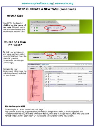 www.emoryhealthcare.org | www.eushc.org

                 STEP 2: CREATE A NEW TASK (continued)

    OPEN A TASK


Now OPEN the task by
clicking on the name of
the task. This will load a
new window showing you
information on your task.




 WHERE DO I FIND
   MY PAGES?


To find your web pages
and work on them, select
the CONTENT tab from the
top dark gray bar
underneath the Collage
Classic logo.


Navigate to your
department folder (see the
red shaded area) and click
on your folder.




  Tip: Follow your URL
  For example, if I want to work on this page
  http://www.eushc.org/supportcenter/infotrain/Collage/index.html, I will navigate to the
  “supportcenter” folder, then the “infotrain” folder, then the “Collage” folder, then find the asset
  named “index.html”. Each slash “/” represents a new folder in the navigation.
 