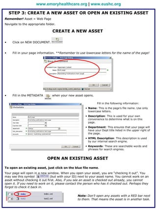 www.emoryhealthcare.org | www.eushc.org

    STEP 3: CREATE A NEW ASSET OR OPEN AN EXISTING ASSET
Remember! Asset = Web Page
Navigate to the appropriate folder.

                                CREATE A NEW ASSET

•    Click on NEW DOCUMENT.


•    Fill in your page information. **Remember to use lowercase letters for the name of the page!




•    Fill in the METADATA       when your new asset opens.

                                                                Fill in the following information:
                                                       • Name: This is the page’s file name. Use only
                                                         lowercase letters.
                                                       • Description: This is used for your own
                                                         convenience to determine what is on this
                                                         page.
                                                       • Department: This ensures that your page will
                                                         have your Dept title listed in the upper right of
                                                         the page.
                                                       • HTML Description: This description is used
                                                         by our internal search engine.
                                                       • Keywords: These are searchable words and
                                                         phrases for search engines.


                             OPEN AN EXISTING ASSET

To open an existing asset, just click on the blue file name.
Your page will open in a new window. When you open your asset, you are “checking it out”. You
may see this symbol             (but with your ID) next to your asset name. You cannot work on an
asset without checking it out first. Also, if you see an asset is checked out already, you cannot
open it. If you need to work on it, please contact the person who has it checked out. Perhaps they
forgot to check it back in.

                                                 Note: Don’t open any assets with a RED bar next
                                                 to them. That means the asset is in another task.
 
