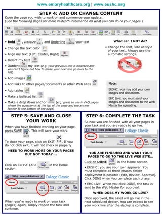www.emoryhealthcare.org | www.eushc.org

                          STEP 4: ADD OR CHANGE CONTENT
Open the page you wish to work on and commence your update.
(See the following pages for more in-depth information on what you can do to your pages.)




• Bold      , Italicize     , and Underline          your text               What can I NOT do?

• Change the text color                                                • Change the font, size or style
                                                                         of your text. Always use the
• Align my text (Left, Center, Right)                                    automatic settings.

• Indent my text
• Outdent        my text (e.g. your previous line is indented and
 you can’t figure out how to make your next line go back to the
 left)

• Add images

• Add links to other pages/documents or other Web sites                   Note:

• Add tables                                                              EUSHC: you may add your own
                                                                          images and documents.
• Make a bulleted list
                                                                          EHC Live: you must send your
• Make a drop down anchor            (e.g. great to use in FAQ pages      images and documents to the Web
 where the question is at the top of the page and the answer              Master for uploading.
 farther to the bottom of the page)

    STEP 5: SAVE AND CLOSE                                 STEP 6: COMPLETE THE TASK
          YOUR WORK                                       So now you are finished with all your pages in
When you have finished working on your page,              your task and you are ready to go live.
press SAVE    . This will save your work.


To close your page, click on EXIT         . If you
do not click exit, it will not check in properly.
  NEED TO WORK MORE ON YOUR PAGES
          BUT NOT TODAY….                                     YOU ARE FINISHED AND WANT YOUR
                                                             PAGES TO GO TO THE LIVE WEB SITE…
                                                          Click on DONE           in the Home section.
Click on CLOSE TASK             in the Home
section.                                                  • EUSHC: you are your own approver. You
                                                          must complete all three phases before
                                                          deployment is possible (Edit, Review, Approve).
                                                          Click DONE when you complete each phase.
                                                          • EHC Live: When you click DONE, the task is
                                                          sent to the Web Master for approval.
                                                                 WHEN DOES MY WORK GO LIVE?
                                                          Once approved, the asset will go live in the
When you’re ready to work on your task                    next scheduled deploy. You can expect to see
(pages) again, simply reopen the task and                 your work live after the deploy is complete.
continue.
 