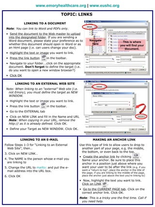 www.emoryhealthcare.org | www.eushc.org

                                       TOPIC: LINKS

              LINKING TO A DOCUMENT
 Note: You can link to Word and PDFs only.
 • Send the document to the Web master to upload
   into the designated folder. If you are sending a
   Word document, please state your preference as to         Navigate
                                                                                          This is where
   whether this document should open in Word or as             here
                                                                                        you will find your
   an html page (i.e. can users change your doc).                                          document.
 • Highlight the text or image you want to link.
 • Press the link button     in the toolbar.
 • Navigate to your folder….click on the appropriate
   document. Don’t forget to define the target (i.e.
   do you want to open a new window browser?)
 • Click OK

       LINKING TO AN EXTERNAL WEB SITE
 Note: When linking to an “external” Web site (i.e.
  not Emory), you must define the target as NEW
  WINDOW.
 • Highlight the text or image you want to link.
 • Press the link button     in the toolbar.
 • Go to the EXTERNAL tab
 • Click on NEW LINK and fill in the Name and URL
   Note: When copying in your URL, remove the
   http:// as it is already defined. Click OK.
 • Define your Target as NEW WINDOW. Click OK.


          LINKING TO AN E-MAIL                                  MAKING AN ANCHOR LINK
Follow Steps 1-3 for “Linking to an External          Use this type of link to allow users to drop to
  Web Site”, then…                                     another part of your page, e.g. the middle,
                                                       the bottom, or even back to the top.
3. Click on NEW LINK…
                                                      • Create the anchor link by clicking          .
4. The NAME is the person whose e-mail you              Name your anchor. Be sure to place this
  are linking to                                        anchor in a position just above where you
5. Change the URL to mailto: and put the e-             want your user to be after the link (e.g. if you
  mail address into the URL box.                       want a “return to top”, place the anchor in the title of
                                                       the page; if you are linking to the middle of the page,
6. Click OK                                            place the anchor just above the text you’re linking to)

                                                      • Now, highlight the text you want to link.
                                                        Click on LINK    .
                                                      • Go to the CURRENT PAGE tab. Click on the
                                                        correct anchor link. Click OK.
                                                      Note: This is a tricky one the first time. Call if
                                                       you need help.
 