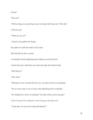 I groan
“Ok well-”
“Well as long as you don't get your weird girl stuff near me i’ll be fine”
I roll my eyes
“What are you 2?!”
I shout as he gathers his things
He grabs his stuff and walks to his room
Oh God tell me this is a joke
I eventually finish unpacking and collapse on my bed tired
I notice the miss calls from my mom and sigh and call her back
“Mia Honey?”
“Hey mom”
“Oh honey I was worried sick for you- you don't call me or anything”
“I'm so sorry mom I was so busy with unpacking and everything”
“It's alright love, how's everything? You like where you're staying?”
Yeah it's great I'm roommates with a hot guy who hates me!
“Yeah uhm, it's nice how's dad and Martha?”
10
 