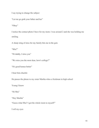 I say trying to change the subject
“Let me go grab your father and her”
“Okay”
I notice the contact photo I have for my mom. I was around 2 and she was holding me
smiling.
A sharp sting of miss for my family hits me in the guts
“Mia?”
“Hi daddy, I miss you”
“We miss you the most dear, how's college?”
“It's good homes better”
I hear him chuckle
He passes the phone to my sister Martha whos a freshman in high school
Young I know
“Hi Mia”
“Hey Martha”
“Guess what Mia? I got the whole room to myself!”
I roll my eyes
11
 