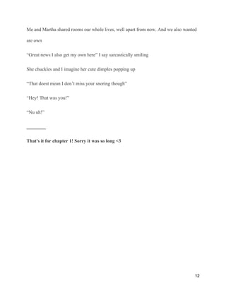 Me and Martha shared rooms our whole lives, well apart from now. And we also wanted
are own
“Great news I also get my own here” I say sarcastically smiling
She chuckles and I imagine her cute dimples popping up
“That doest mean I don’t miss your snoring though”
“Hey! That was you!”
“Nu uh!”
________
That's it for chapter 1! Sorry it was so long <3
12
 