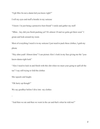 “Ugh Mia i'm not a damn kid you know right?”
I roll my eyes and stuff a hoodie in my suitcase
“I know i’m just being a protective best friend” I smile and gather my stuff
“Mhm…hey did you finish packing yet? It's almost 10 and we gotta get there soon” I
groan and look around my room
Most of everything I need is in my suitcase I just need to pack these clothes, I grab my
phone
“Hey uhm yeah! Almost done” I can picture Alex’s look in my face giving me the “you-
know-damn-right look”
“Alex I need to lock in and finish with this shit when we meet your going to spill all the
tea” I say still trying to fold the clothes
She squeals and laughs
“Ok hurry up though!”
We say goodbye before I dive into my clothes
-
“And then we ate and then we went in the car and that's when he told me!”
2
 