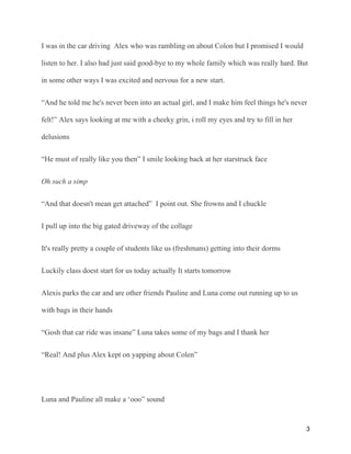 I was in the car driving Alex who was rambling on about Colon but I promised I would
listen to her. I also had just said good-bye to my whole family which was really hard. But
in some other ways I was excited and nervous for a new start.
“And he told me he's never been into an actual girl, and I make him feel things he's never
felt!” Alex says looking at me with a cheeky grin, i roll my eyes and try to fill in her
delusions
“He must of really like you then” I smile looking back at her starstruck face
Oh such a simp
“And that doesn't mean get attached” I point out. She frowns and I chuckle
I pull up into the big gated driveway of the collage
It's really pretty a couple of students like us (freshmans) getting into their dorms
Luckily class doest start for us today actually It starts tomorrow
Alexis parks the car and are other friends Pauline and Luna come out running up to us
with bags in their hands
“Gosh that car ride was insane” Luna takes some of my bags and I thank her
“Real! And plus Alex kept on yapping about Colen”
Luna and Pauline all make a ‘ooo” sound
3
 