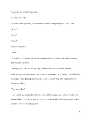 “Guys shut the hell up” says Alex
We all joke for a bit
“Guys we should probably find our dorms before it starts getting dark” says Luna
“Not it!”
“Not it”
“Not it!”
They all turn to me
“What?”
“You find our dorms and come back with our numbers” Pauline says smiling handing
there students IDs to me
Groaning, I take their Ids and my bags from her and walk to the main entrance
Inside it's big with students everywhere, there's two workers at a counter. I stand behind a
line and go on my phone peacefully, and begin doom scrolling. only on pinterest, my
favorite social app.
“This is my place”
I look up and my eyes land on the most prettiest/hottest guy ever, his brown fluffy hair
frames his face perfectly, he also has a perfect jawline and little facial hair which makes
him 10x hotter and those hazel eyes
4
 