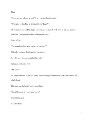 Holy
“Sorry-uh you talking to me?” I say coming back to reality
“Who else is standing in line next to my bags?”
I look next to me and his bags, suitcase and backpack both next to me and a name
Morrison Haneson printed on it in cursive letter
Dang it Mia!
“I'm sorry but uhm..your name isn't on here?”
I literally just said that to get on his nerves
He rolls his eyes and clenches his teeth
I chuckle and stand back
“All yours”
He stands in front of me and damn he's wearing a compression shirt that defines his
whole back
This guy was definitely on to something
“Your blocking my view you know”
I say annoyingly
He turns back
5
 