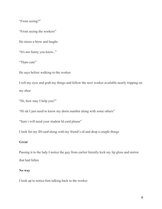 “From seeing?”
“From seeing the workers”
He raises a brow and laughs
“It's not funny you know..”
“Thats cute”
He says before walking to the worker
I roll my eyes and grab my things and follow the next worker available nearly tripping on
my shoe
“Hi, how may I help you?”
“Hi uh I just need to know my dorm number along with some others”
“Sure i will need your student Id card please”
I look for my ID card along with my friend’s id and drop a couple things
Great
Passing it to the lady I notice the guy from earlier literally kick my lip gloss and mirror
that had fallen
No way
I look up to notice him talking back to the worker
6
 