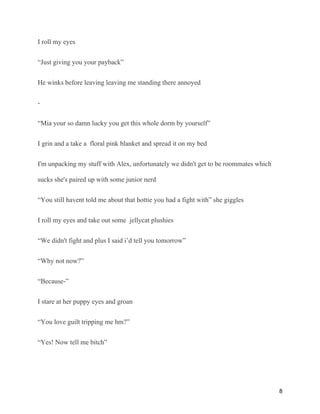 I roll my eyes
“Just giving you your payback”
He winks before leaving leaving me standing there annoyed
-
“Mia your so damn lucky you get this whole dorm by yourself”
I grin and a take a floral pink blanket and spread it on my bed
I'm unpacking my stuff with Alex, unfortunately we didn't get to be roommates which
sucks she's paired up with some junior nerd
“You still havent told me about that hottie you had a fight with” she giggles
I roll my eyes and take out some jellycat plushies
“We didn't fight and plus I said i’d tell you tomorrow”
“Why not now?”
“Because-”
I stare at her puppy eyes and groan
“You love guilt tripping me hm?”
“Yes! Now tell me bitch”
8
 