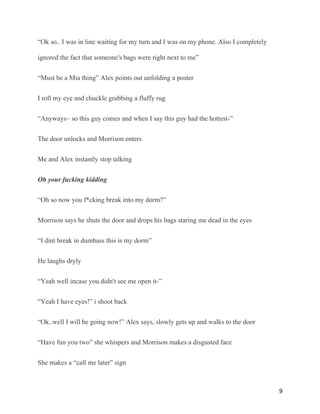 “Ok so.. I was in line waiting for my turn and I was on my phone. Also I completely
ignored the fact that someone's bags were right next to me”
“Must be a Mia thing” Alex points out unfolding a poster
I roll my eye and chuckle grabbing a fluffy rug
“Anyways~ so this guy comes and when I say this guy had the hottest-”
The door unlocks and Morrison enters
Me and Alex instantly stop talking
Oh your fucking kidding
“Oh so now you f*cking break into my dorm?”
Morrison says he shuts the door and drops his bags staring me dead in the eyes
“I dint break in dumbass this is my dorm”
He laughs dryly
“Yeah well incase you didn't see me open it-”
“Yeah I have eyes!” i shoot back
“Ok..well I will be going now!” Alex says, slowly gets up and walks to the door
“Have fun you two” she whispers and Morrison makes a disgusted face
She makes a “call me later” sign
9
 