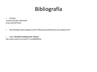 Bibliografía
•    Filosofía
 Gustavo Escobar Valenzuela
Grupo editorial Patria



•   http://lotofagos-island.blogspot.mx/2011/09/la-grecia-prefilosofica-y-los-origenes.html



•     Video “Grandes Civilizaciones: Grecia”
http://www.youtube.com/watch?v=cyvNgDMZEdw
 
