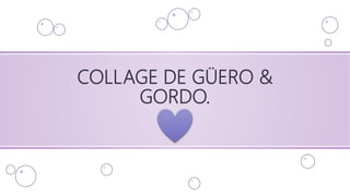 COLLAGE DE GÜERO &
GORDO.
 