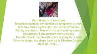 Marital status: I am single 
Telephone number: my number de telephone is three 
cero four three eight eight four seven seven one 
Family members: I live with my aunt and my cousin 
Occupation: I am assistant the sichology 
Favorite Sport: my favorite sport is going for a walk 
Favorite singer: my singer favorite is Silvestre Dangond 
place of living …. 
 