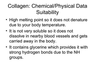 Collagen: Chemical/Physical Data Suitability High melting point so it does not denature due to your body temperature.  It is not very soluble so it does not dissolve in nearby blood vessels and gets carried away in the body.  It contains glycerine which provides it with strong hydrogen bonds due to the NH groups. 