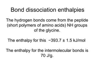 Bond dissociation enthalpies The hydrogen bonds come from the peptide (short polymers of amino acids) NH groups of the glycine. The enthalpy for this  −393.7 ± 1.5 kJ/mol  The enthalpy for the intermolecular bonds is 70 J/g. 
