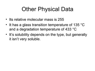 Other Physical Data Its relative molecular mass is 255 It has a glass transition temperature of 135 °C and a degradation temperature of 433 °C  It’s solubility depends on the type, but generally it isn’t very soluble. 