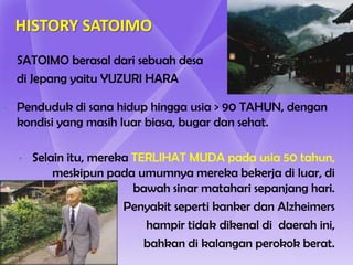 HISTORY SATOIMO
•   SATOIMO berasal dari sebuah desa
•   di Jepang yaitu YUZURI HARA

•   Penduduk di sana hidup hingga usia > 90 TAHUN, dengan
    kondisi yang masih luar biasa, bugar dan sehat.

    •   Selain itu, mereka TERLIHAT MUDA pada usia 50 tahun,
            meskipun pada umumnya mereka bekerja di luar, di
                           bawah sinar matahari sepanjang hari.
                         Penyakit seperti kanker dan Alzheimers
                             hampir tidak dikenal di daerah ini,
                             bahkan di kalangan perokok berat.
 