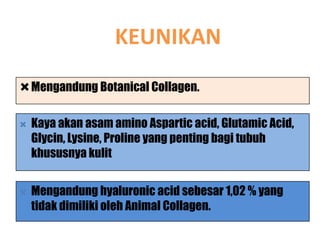 KEUNIKAN
Mengandung Botanical Collagen.

   Kaya akan asam amino Aspartic acid, Glutamic Acid,
    Glycin, Lysine, Proline yang penting bagi tubuh
    khususnya kulit


   Mengandung hyaluronic acid sebesar 1,02 % yang
    tidak dimiliki oleh Animal Collagen.
 