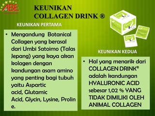 KEUNIKAN
            COLLAGEN DRINK ®
    KEUNIKAN PERTAMA
• Mengandung Botanical
  Collagen yang berasal
  dari Umbi Satoimo (Talas            KEUNIKAN KEDUA
  Jepang) yang kaya akan
  kolagen dengan                 • Hal yang menarik dari
  kandungan asam amino             COLLAGEN DRINK®
  yang penting bagi tubuh          adalah kandungan
  yaitu Aspartic                   HYALURONIC ACID
  acid, Glutamic                   sebesar 1,02 % YANG
  Acid, Glycin, Lysine, Prolin     TIDAK DIMILIKI OLEH
  e.                               ANIMAL COLLAGEN
 