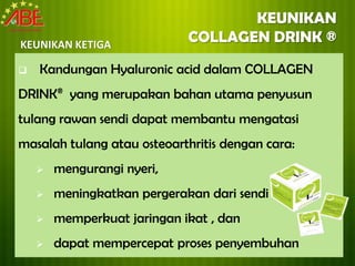 KEUNIKAN
KEUNIKAN KETIGA
                             COLLAGEN DRINK ®
   Kandungan Hyaluronic acid dalam COLLAGEN
DRINK® yang merupakan bahan utama penyusun
tulang rawan sendi dapat membantu mengatasi
masalah tulang atau osteoarthritis dengan cara:
       mengurangi nyeri,
       meningkatkan pergerakan dari sendi
       memperkuat jaringan ikat , dan
       dapat mempercepat proses penyembuhan
 