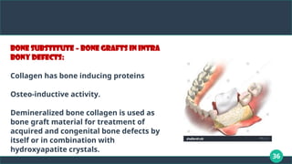 36
Bone substitute – bone grafts in intra
bony defects:
Collagen has bone inducing proteins
Osteo-inductive activity.
Demineralized bone collagen is used as
bone graft material for treatment of
acquired and congenital bone defects by
itself or in combination with
hydroxyapatite crystals.
 