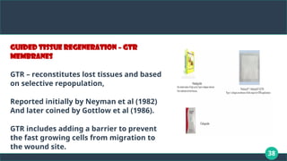 38
Guided tissue regeneration – GTR
membranes
GTR – reconstitutes lost tissues and based
on selective repopulation,
Reported initially by Neyman et al (1982)
And later coined by Gottlow et al (1986).
GTR includes adding a barrier to prevent
the fast growing cells from migration to
the wound site.
 