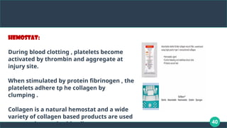 40
Hemostat:
During blood clotting , platelets become
activated by thrombin and aggregate at
injury site.
When stimulated by protein fibrinogen , the
platelets adhere tp he collagen by
clumping .
Collagen is a natural hemostat and a wide
variety of collagen based products are used
to control excessive bleeding.
 