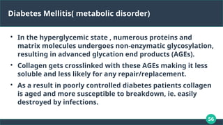 56
Diabetes Mellitis( metabolic disorder)

In the hyperglycemic state , numerous proteins and
matrix molecules undergoes non-enzymatic glycosylation,
resulting in advanced glycation end products (AGEs).

Collagen gets crosslinked with these AGEs making it less
soluble and less likely for any repair/replacement.

As a result in poorly controlled diabetes patients collagen
is aged and more susceptible to breakdown, ie. easily
destroyed by infections.
 